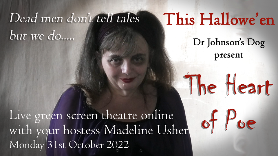 Dead men don't tell tales but we do. This Hallowe'en Doctor Johnson's Dog present 'THE HEART OF POE'. Live green screen theatre online with your hostess Madeline Usher. Monday 31st October 2022
